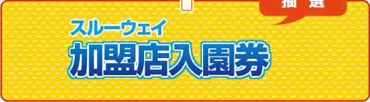 スルーウェイ加盟店入園券（抽選）