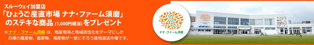 抽選で150名さまに、スルーウェイ加盟店「ひょうご産直市場 ナナ・ファーム須磨」のステキな商品 (1,000円相当) をプレゼント。※ナナ・ファーム須磨 は、地産地消と地域活性化をテーマにした兵庫の農産物、畜産物、海産物が一堂にそろう産地直送市場です。