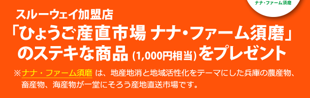 抽選で150名さまに、スルーウェイ加盟店「ひょうご産直市場 ナナ・ファーム須磨」のステキな商品 (1,000円相当) をプレゼント。※ナナ・ファーム須磨 は、地産地消と地域活性化をテーマにした兵庫の農産物、畜産物、海産物が一堂にそろう産地直送市場です。