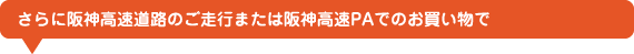 さらに阪神高速道路のご走行または阪神高速PAでのお買い物で