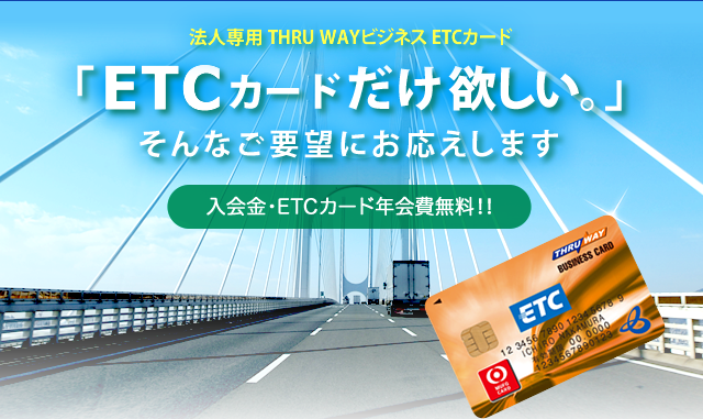 法人専用 THRU WAYビジネスETCカード「ETCカードだけ欲しい。」そんな要望にお応えします。（入会金・ETCカード年会費無料!!）