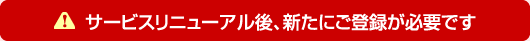 サービスリニューアル後、新たにご登録が必要です